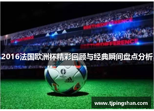 2016法国欧洲杯精彩回顾与经典瞬间盘点分析